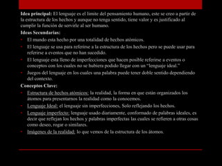 Idea principal: El lenguaje es el limite del pensamiento humano, este se creo a partir de
la estructura de los hechos y aunque no tenga sentido, tiene valor y es justificado al
cumplir la función de servirle al ser humano.
Ideas Secundarias:
• El mundo esta hecho por una totalidad de hechos atómicos.
• El lenguaje se usa para referirse a la estructura de los hechos pero se puede usar para
referirse a eventos que no han sucedido.
• El lenguaje esta lleno de imperfecciones que hacen posible referirse a eventos o
conceptos con los cuales no se hubiera podido llegar con un “lenguaje ideal.”
• Juegos del lenguaje en los cuales una palabra puede tener doble sentido dependiendo
del contexto.
Conceptos Clave:
• Estructura de hechos atómicos: la realidad, la forma en que están organizados los
átomos para presentarnos la realidad como la conocemos.
• Lenguaje Ideal: el lenguaje sin imperfecciones, Solo reflejando los hechos.
• Lenguaje imperfecto: lenguaje usado diariamente, conformado de palabras ideales, es
decir que reflejan los hechos y palabras imperfectas las cuales se refieren a otras cosas
como deseo, rogar o similares.
• Imágenes de la realidad: lo que vemos de la estructura de los átomos.

 