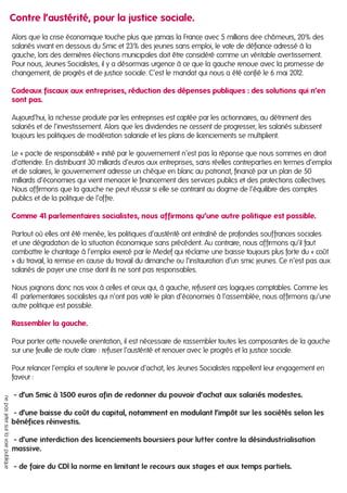 Alors que la crise économique touche plus que jamais la France avec 5 millions dee chômeurs, 20% des
salariés vivant en dessous du Smic et 23% des jeunes sans emploi, le vote de défiance adressé à la
gauche, lors des dernières élections municipales doit être considéré comme un véritable avertissement.
Pour nous, Jeunes Socialistes, il y a désormais urgence à ce que la gauche renoue avec la promesse de
changement, de progrès et de justice sociale. C’est le mandat qui nous a été confié le 6 mai 2012.
Cadeaux fiscaux aux entreprises, réduction des dépenses publiques : des solutions qui n’en
sont pas.
Aujourd’hui, la richesse produite par les entreprises est captée par les actionnaires, au détriment des
salariés et de l’investissement. Alors que les dividendes ne cessent de progresser, les salariés subissent
toujours les politiques de modération salariale et les plans de licenciements se multiplient.
Le « pacte de responsabilité » initié par le gouvernement n’est pas la réponse que nous sommes en droit
d’attendre. En distribuant 30 milliards d’euros aux entreprises, sans réelles contreparties en termes d’emploi
et de salaires, le gouvernement adresse un chèque en blanc au patronat, financé par un plan de 50
milliards d’économies qui vient menacer le financement des services publics et des protections collectives.
Nous affirmons que la gauche ne peut réussir si elle se contraint au dogme de l’équilibre des comptes
publics et de la politique de l’offre.
Comme 41 parlementaires socialistes, nous affirmons qu’une autre politique est possible.
Partout où elles ont été menée, les politiques d’austérité ont entraîné de profondes souffrances sociales
et une dégradation de la situation économique sans précédent. Au contraire, nous affirmons qu’il faut
combattre le chantage à l’emploi exercé par le Medef qui réclame une baisse toujours plus forte du « coût
» du travail, la remise en cause du travail du dimanche ou l’instauration d’un smic jeunes. Ce n’est pas aux
salariés de payer une crise dont ils ne sont pas responsables.
Nous joignons donc nos voix à celles et ceux qui, à gauche, refusent ces logiques comptables. Comme les
41 parlementaires socialistes qui n’ont pas voté le plan d’économies à l’assemblée, nous affirmons qu’une
autre politique est possible.
Rassembler la gauche.
Pour porter cette nouvelle orientation, il est nécessaire de rassembler toutes les composantes de la gauche
sur une feuille de route claire : refuser l’austérité et renouer avec le progrès et la justice sociale.
Pour relancer l’emploi et soutenir le pouvoir d’achat, les Jeunes Socialistes rappellent leur engagement en
faveur :
- d’un Smic à 1500 euros afin de redonner du pouvoir d’achat aux salariés modestes.
- d’une baisse du coût du capital, notamment en modulant l’impôt sur les sociétés selon les
bénéfices réinvestis.
- d’une interdiction des licenciements boursiers pour lutter contre la désindustrialisation
massive.
- de faire du CDI la norme en limitant le recours aux stages et aux temps partiels.
nepasjetersurlavoiepublique
Contre l’austérité, pour la justice sociale.
 