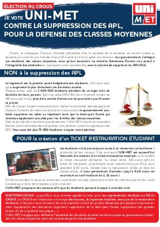 JE VOTE       UNI-MET
CONTRE LA SUPPRESSION DES APL,
POUR LA DEFENSE DES CLASSES MOYENNES

    Durant sa campagne, François Hollande prétendait être le candidat de la jeunesse, et vouloir mettre la
jeunesse au coeur de son mandat. Aujourd’hui près de 6 mois après son élection, son gouvernement s’attaque
aux étudiants des classes moyennes, ainsi qu’aux boursiers. Le ministre Genèvieve Fioraso s’en prend à
l’intégralité des étudiants en s’attaquant à leur portefeuille, avec la volonté de supprimer les APL/ALS.

NON à la suppression des APL
Le logement est le premier poste budgétaire des étudiants, c’est aussi celui
qui a augmenté le plus fortement ces dernières années.
Chaque année, près de 1 400 000 étudiants décident de se loger hors du
domicile de leurs parents. Sans ces aides APL/ALS (d’un montant moyen de
190 euros par mois), près de la moitié d’entre eux ne pourraient pas financer
ce projet.
Afin de trouver l’argent nécessaire pour réaliser la promesse démagogique de
François Hollande de créer une allocation d’autonomie, le gouvernement sou-
haite supprimer les aides au logement ainsi que la demi-part fiscale qui
constitue également une aide pour les familles des classes moyennes.
Dans le but de faire reculer le gouvernement, l’UNI-MET a lancé en novembre
dernier, dans l’ensemble des Universités, une pétition contre la suppression des
APL. Vous avez été plus 75 000 étudiants à signer notre pétition.

        POUR la création d’un TICKET RESTAURATION ÉTUDIANT
                                           Les étudiants n’ont pas toujours accès à un restaurant universitaire à
                                           proximité de leur campus. C’est pourquoi l’UNI-MET est aujourd’hui
                                           favorable à la création d’un ticket restauration étudiant sur le modèle
                                           du ticket restaurant entreprise. Ce ticket vendu 3,10 euros (prix du
                                           ticket de restaurant universitaire) serait subventionné par l’Etat pour
                                           atteindre 6,20 euros. Valable dans la restauration privée et dans les
                                           supermarchés, il nous permettrait d’acheter jusqu’à 6,20 euros de
                                           nourriture au tarif étudiant de 3, 10 euros !
A l’heure actuelle, le repas au restaurant universitaire est déjà subventionné dans les mêmes proportions, cette
initiative peut donc être réalisée à coût constant !
L’UNI-MET proposera des mesures afin que les étudiants puissent manger à moindre coût.

ELECTIONS CROUS : aujourd’hui nous sommes appelés à voter pour nos représentants étudiants au CA du
CROUS. Le CROUS est l’institution en charge des bourses, du logement étudiant, ainsi que de la restauration
étudiante. C’est pour nous l’occasion de nous exprimer contre les projets désastreux que prépare le gouverne-
ment (suppression des allocations logement, suppression de la demi-part fiscale, suppression des grandes
écoles, fin de la gratuité des prépas ... )
L’UNI-MET s’engage pour défendre l’ensemble des étudiants et lutter contre les projets du gouvernement pénali-
sant les classes moyennes, ainsi qu’une grande partie des étudiants.
 