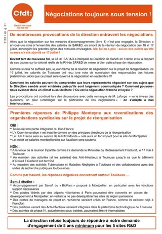 18juillet2013
Négociations toujours sous tension !
Premières réponses de Philippe Monteyne aux revendications des
organisations syndicales sur le projet de réorganisation
OUI :
 Toulouse fera partie intégrante du Hub France
 L’« Open Innovation » est inscrite comme un des principes directeurs de la réorganisation
 Le Hub France sera au service de la R&D Monde – cela aura un fort impact pour le site de Montpellier
 Le projet de salariés montpelliérains sur l’audition sera soutenu
NON :
 A la tenue de la réunion tripartite comme l’a demandé le Ministère du Redressement Productif, le 17 mai à
Toulouse
 Au maintien des activités (et les salariés) des Anti-Infectieux à Toulouse jusqu’à ce que le bâtiment
d’accueil à Gerland soit terminé
 Au maintien des activités Tuberculose et Maladies Négligées à Toulouse et des collaborations avec des
unités de recherche publiques toulousaines
Comme par hasard, les réponses négatives concernent surtout Toulouse….
Sont à étudier :
 Accompagnement par Sanofi du « BioParc » proposé à Montpellier, en particulier avec les fonctions
support nécessaires
 Des postes libérés par des départs volontaires à Paris pourraient être convertis en postes de
développement à Montpellier, en veillant à ne pas déséquilibrer les sites de région parisienne
 Des postes de managers de projet en recherche seraient créés en France, comme ils existent déjà à
Francfort
 Des positions venant des Anti-Infectieux seraient intégrées dans la plateforme technologique de Toulouse
 Des activités de phase IV, actuellement sous-traitées, pourraient être ré-internalisées
De nombreuses provocations de la direction entravent les négociations
Alors que la négociation sur les mesures d’accompagnement (livre 1) n’est pas engagée, la Direction a
envoyé une note à l’ensemble des salariés de SAR&D, en amont de la réunion de négociation des 16 et 17
juillet, annonçant les grandes lignes des mesures envisagées. Mal lui en a pris : aucun des points qu’elle
avance n’a été abordé ce 17 juillet !
Devant tant de mauvaise foi, la CFDT SAR&D a interpellé la Direction de Sanofi en France et lui a fait part
de ses doutes sur la volonté réelle de la RH de SAR&D de mener à bien cette phase de négociation.
Comme si cela ne suffisait pas, le jour même de la réunion de négociation sur le projet de réorganisation, ce
16 juillet, les salariés de Toulouse ont reçu une note de nomination des responsables des futures
plateformes, alors que ce projet sera ouvert à la négociation en septembre !!!
Comment les salariés peuvent-ils comprendre que leurs représentants négocient sur des sujets que
la Direction semble avoir entérinés puisqu’ils sont largement communiqués ? Comment pouvons-
nous avancer dans un climat aussi délétère ? Où est la négociation franche et loyale ?
Les provocations ont continué lors des discussions avec cette remarque de M. Laforge « vu le niveau des
questions, on peut s’interroger sur la pertinence de ces négociations » : on s’adapte à nos
interlocuteurs…
La direction refuse toujours de répondre à notre demande
d’engagement de 5 ans minimum pour les 5 sites R&D
 