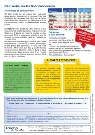 La vérité sur les ﬁnances locales
Honnêteté et compétence
Un tract circule qui fait preuve d'un surprenant
obscurantisme obsessionnel en comparant les taux
d'imposition des communes. Cela relève bien de calculs
d'apothicaire dont l'opposition est coutumière et d'une
méconnaissance totale du fonctionnement des finances
locales.
Exemple : L'Etat a décidé, il y a trois ans que le taux
départemental serait intégré dans l'impôt communal.
C'est donc 6 points en moyenne ajoutés au taux
communal. C'est la raison pour laquelle le taux de
Châtillon est passé en 2011 à 20,94 alors qu'il était de
14,65 en 2010.
D'autres communes ont intégré cette taxe dans l'impôt
intercommunal : c'est ainsi qu'à Clamart, par exemple,
la cité phare des socialistes, le taux est resté
le même : 14,80 alors qu'il faut y ajouter la taxe
départementale (6,29%), incluse dans le taux
intercommunal. Nous arrivons alors à un résultat
approximativement similaire. Mais pour y arriver, il faut
être honnête et compétent.

LE PARISIEN L'A DIT AUSSI !
Dépenser
à bon escient !

BUDG
E

isseme T 2013
dont 7 nt : 18 426 5
65 €
349
les tra 000 pour
vaux n
eufs

Invest

L'opposition ne réfléchit
pas un seul instant à ce qu'elle dit.
On n'a pas assez dépensé, selon
elle.
D'abord, c'est faux et c'est inconséquent :
cela veut dire qu'il faut absolument dépenser...
pour justifier une augmentation des impôts ? Châtillon est
extrêmement bien équipée.
Alors faut-il toujours dépenser plus ?

IL FAUT LE SAVOIR !
Du ﬂan ou du ﬂamby !

Alors, la transparence, c'est
maintenant ?

La réforme actuelle des
rythmes scolaires, imposée à
la hussarde par décret, mal
pensée et mal réﬂéchie en
amont, coûtera à Châtillon
environ 500000 € de dépenses
supplémentaires.
Ce coût ne sera que très partiellement compensé par l'Etat
et uniquement sur l'année scolaire 2014-2015 !

La loi sur les tribunes politiques
dans le journal municipal en
période électorale est une
énorme absurdité. L'opposition
a le droit de tout dire et la majorité, même si elle est injuriée,
n'a pas le droit de répondre.
L'opposition s'est engouffrée
avec délice dans cette incohérence. Notons qu'elle fait
ainsi campagne aux frais des
Châtillonnais !

Nous avons besoin de vous pour financer la campagne électorale qui nous mènera à la victoire en mars 2014.
Vous pouvez nous aider en remplissant le bulletin ci-après :

JE SOUTIENS LA CAMPAGNE DE JEAN-PIERRE SCHOSTECK - UNION POUR CHATILLON
Nom : ................................................................................. Prénom :.............................................................................
Adresse : ..........................................................................................................................................................................
Tél : .................................................................................... Mail :...................................................................................
JE FAIS UN DON DE …............… euros par chèque à l’ordre de : M. DIJONNEAU, Mandataire financier de Jean-Pierre SCHOSTECK. Coupon et
règlement à adresser à M. Hervé DIJONNEAU, 32, avenue de la République, 92320 CHATILLON ou à l’Union Pour Châtillon, 59, rue Gabriel Péri
– 92320 CHATILLON.Votre don vous ouvre droit à une déduction fiscale de 66 % de votre don. Un don de 100 euros ne vous coûte en réalité que
34 euros. Vous recevrez un justificatif fiscal pour votre déclaration d’impôts.

L’écho

de Chatillon

Directeur de la publication : Jean-Pierre SCHOSTECK - Crédits photos : Dusan Beckik - DR
Impression SOPEDI - Tirage : 19 000 exemplaires
Union Pour Chatillon – 59, rue Gabriel Péri – Tél. : 01 46 56 72 18 www.schosteck.com

Ne pas jeter sur la voie publique. R.C.S. EVRY B 642 059 513 00043

La Conseillère générale socialiste se propose de travailler
avec le député sur les emprunts
toxiques. C'est bien. Sauf que le
gouvernement prépare une loi
pour interdire aux communes de
contester en justice les conditions dans lesquelles ces prêts
ont été établis.

 