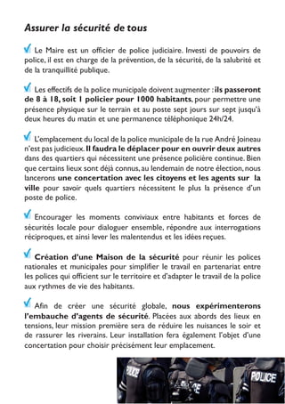 Assurer la sécurité de tous
Le Maire est un officier de police judiciaire. Investi de pouvoirs de
police, il est en charge de la prévention, de la sécurité, de la salubrité et
de la tranquillité publique.
Les effectifs de la police municipale doivent augmenter :ils passeront
de 8 à 18, soit 1 policier pour 1000 habitants, pour permettre une
présence physique sur le terrain et au poste sept jours sur sept jusqu’à
deux heures du matin et une permanence téléphonique 24h/24.
L’emplacement du local de la police municipale de la rue André Joineau
n’est pas judicieux.Il faudra le déplacer pour en ouvrir deux autres
dans des quartiers qui nécessitent une présence policière continue. Bien
que certains lieux sont déjà connus,au lendemain de notre élection,nous
lancerons une concertation avec les citoyens et les agents sur la
ville pour savoir quels quartiers nécessitent le plus la présence d’un
poste de police.
Encourager les moments conviviaux entre habitants et forces de
sécurités locale pour dialoguer ensemble, répondre aux interrogations
réciproques, et ainsi lever les malentendus et les idées reçues.
Création d’une Maison de la sécurité pour réunir les polices
nationales et municipales pour simplifier le travail en partenariat entre
les polices qui officient sur le territoire et d’adapter le travail de la police
aux rythmes de vie des habitants.
Afin de créer une sécurité globale, nous expérimenterons
l’embauche d’agents de sécurité. Placées aux abords des lieux en
tensions, leur mission première sera de réduire les nuisances le soir et
de rassurer les riverains. Leur installation fera également l’objet d’une
concertation pour choisir précisément leur emplacement.
 