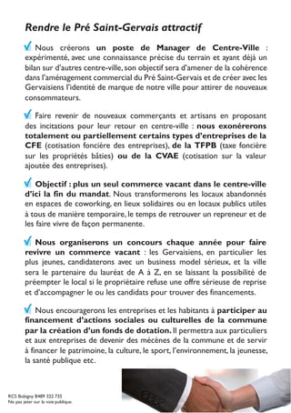 Rendre le Pré Saint-Gervais attractif
Nous créerons un poste de Manager de Centre-Ville :
expérimenté, avec une connaissance précise du terrain et ayant déjà un
bilan sur d’autres centre-ville,son objectif sera d’amener de la cohérence
dans l’aménagement commercial du Pré Saint-Gervais et de créer avec les
Gervaisiens l’identité de marque de notre ville pour attirer de nouveaux
consommateurs.
Faire revenir de nouveaux commerçants et artisans en proposant
des incitations pour leur retour en centre-ville : nous exonérerons
totalement ou partiellement certains types d’entreprises de la
CFE (cotisation foncière des entreprises), de la TFPB (taxe foncière
sur les propriétés bâties) ou de la CVAE (cotisation sur la valeur
ajoutée des entreprises).
Objectif : plus un seul commerce vacant dans le centre-ville
d’ici la fin du mandat. Nous transformerons les locaux abandonnés
en espaces de coworking, en lieux solidaires ou en locaux publics utiles
à tous de manière temporaire, le temps de retrouver un repreneur et de
les faire vivre de façon permanente.
Nous organiserons un concours chaque année pour faire
revivre un commerce vacant : les Gervaisiens, en particulier les
plus jeunes, candidaterons avec un business model sérieux, et la ville
sera le partenaire du lauréat de A à Z, en se laissant la possibilité de
préempter le local si le propriétaire refuse une offre sérieuse de reprise
et d’accompagner le ou les candidats pour trouver des financements.
Nous encouragerons les entreprises et les habitants à participer au
financement d’actions sociales ou culturelles de la commune
par la création d’un fonds de dotation. Il permettra aux particuliers
et aux entreprises de devenir des mécènes de la commune et de servir
à financer le patrimoine, la culture, le sport, l’environnement, la jeunesse,
la santé publique etc.
RCS Bobigny B489 322 735
Ne pas jeter sur la voie publique.
 