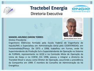 Tractebel Energia
Diretoria Executiva
MANOEL ARLINDO ZARONI TORRES
Diretor-Presidente
Engenheiro Eletricista formado pela Escola Federal de Engenharia de
Itajubá/MG e Especialista em Administração Geral pelo CEDEP/INSEAD, em
Fontainebleau/França. De 1973 a 1998, trabalhou em Furnas, onde foi
Superintendente de Produção Sul e Superintendente de Operação no Sistema
de FURNAS, representante no GCOI e na Comissão Mista de Operação da
Usina de Itaipu e no COESE. Em 1998, passou a integrar a diretoria da
Tractebel Brasil e atuou como Diretor de Operação, assumindo a presidência
da Companhia em 1999. É membro do Conselho de Administração da Itá
Energética.
 