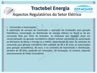 Aspectos Regulatórios do Setor Elétrico
Tractebel Energia
• Concessões e Autorizações
A exploração de serviços de construção e operação de instalações para geração
hidrelétrica, transmissão ou distribuição de energia elétrica no Brasil se dá por
concessão feita por meio de licitações. As empresas que desejam atuar em
comercialização ou geração termelétrica devem solicitar permissão ou autorização
ao Ministério de Minas e Energia ou à ANEEL, dependendo do caso. Os contratos de
concessão para geração hidrelétrica têm validade de 30 a 35 anos; as autorizações
para geração termelétrica, 30 anos; e os contratos de transmissão e distribuição,
também de 30 anos, podendo ser renovados. Tal renovação, no entanto, depende
exclusivamente do Poder Concedente.
 