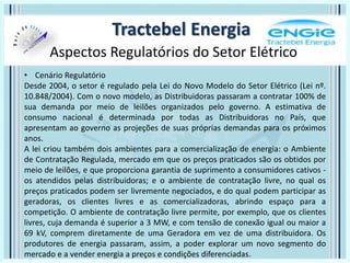 Aspectos Regulatórios do Setor Elétrico
Tractebel Energia
• Cenário Regulatório
Desde 2004, o setor é regulado pela Lei do Novo Modelo do Setor Elétrico (Lei nº.
10.848/2004). Com o novo modelo, as Distribuidoras passaram a contratar 100% de
sua demanda por meio de leilões organizados pelo governo. A estimativa de
consumo nacional é determinada por todas as Distribuidoras no País, que
apresentam ao governo as projeções de suas próprias demandas para os próximos
anos.
A lei criou também dois ambientes para a comercialização de energia: o Ambiente
de Contratação Regulada, mercado em que os preços praticados são os obtidos por
meio de leilões, e que proporciona garantia de suprimento a consumidores cativos -
os atendidos pelas distribuidoras; e o ambiente de contratação livre, no qual os
preços praticados podem ser livremente negociados, e do qual podem participar as
geradoras, os clientes livres e as comercializadoras, abrindo espaço para a
competição. O ambiente de contratação livre permite, por exemplo, que os clientes
livres, cuja demanda é superior a 3 MW, e com tensão de conexão igual ou maior a
69 kV, comprem diretamente de uma Geradora em vez de uma distribuidora. Os
produtores de energia passaram, assim, a poder explorar um novo segmento do
mercado e a vender energia a preços e condições diferenciadas.
 