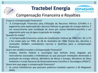 Tractebel Energia
Compensação Financeira e Royalties
O que é a Compensação Financeira?
• A Compensação Financeira pela Utilização de Recursos Hídricos (CFURH) é o
pagamento pela exploração dos recursos hídricos na geração de energia elétrica. É
um ressarcimento pela inundação de áreas por usinas hidrelétricas(UHE) e um
pagamento pelo uso da água na geração de energia.
Quando foi criada?
• A Compensação Financeira consta da Constituição Federal de 1988 (Art. 20, § 1º)
e foi criada pela Lei 7990, de 28 de dezembro de 1989. Outras leis, decretos e
resoluções também estabelecem normas e diretrizes para a compensação
financeira.
Quem tem direito a receber a Compensação Financeira?
• Estados, Distrito Federal e municípios que tenham áreas alagadas por
reservatórios associados a hidrelétricas ou que possuam instalações destinadas à
produção de energia elétrica, Ministério de Minas e Energia, Ministério do Meio
Ambiente e Fundo Nacional de Desenvolvimento Científico e Tecnológico (FNDCT).
Quem tem que pagar a compensação financeira?
• As usinas hidrelétricas que possuem potência instalada superior a 30 Megawats
(MW).
 