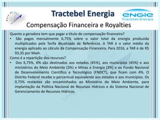 Tractebel Energia
Compensação Financeira e Royalties
Quanto a geradora tem que pagar a título de compensação financeira?
• São pagos mensalmente 6,75% sobre o valor total da energia produzida
multiplicados pela Tarifa Atualizada de Referência. A TAR é o valor médio da
energia aplicado ao cálculo da Compensação Financeira. Para 2016, a TAR é de R$
93,35 por Mwh.
Como é a repartição dos recursos?
• Dos 6,75%, 6% são destinados aos estados (45%), aos municípios (45%) e aos
ministérios do Meio Ambiente (3%) e Minas e Energia (3%) e ao Fundo Nacional
de Desenvolvimento Científico e Tecnológico (FNDCT), que ficam com 4%. O
Distrito Federal recebe o percentual equivalente aos estados e aos municípios. Os
0,75% restantes são encaminhados ao Ministério do Meio Ambiente, para
implantação da Política Nacional de Recursos Hídricos e do Sistema Nacional de
Gerenciamento de Recursos Hídricos.
 