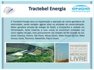 Tractebel Energia
A Tractebel Energia atua na implantação e operação de usinas geradoras de
eletricidade, sendo também agente ativo na atividade de comercialização.
Maior geradora privada de energia do Brasil, a Companhia é sediada em
Florianópolis, Santa Catarina, e suas usinas se encontram instaladas nas
cinco regiões do país, mais precisamente nos estados do Rio Grande do Sul,
Santa Catarina, Paraná, São Paulo, Minas Gerais, Mato Grosso do Sul, Mato
Grosso, Goiás, Tocantins, Maranhão, Piauí e Ceará.
 