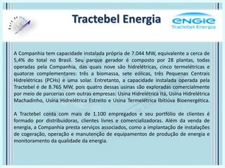 A Companhia tem capacidade instalada própria de 7.044 MW, equivalente a cerca de
5,4% do total no Brasil. Seu parque gerador é composto por 28 plantas, todas
operadas pela Companhia, das quais nove são hidrelétricas, cinco termelétricas e
quatorze complementares: três a biomassa, sete eólicas, três Pequenas Centrais
Hidrelétricas (PCHs) e uma solar. Entretanto, a capacidade instalada operada pela
Tractebel é de 8.765 MW, pois quatro dessas usinas são exploradas comercialmente
por meio de parcerias com outras empresas: Usina Hidrelétrica Itá, Usina Hidrelétrica
Machadinho, Usina Hidrelétrica Estreito e Usina Termelétrica Ibitiúva Bioenergética.
A Tractebel conta com mais de 1.100 empregados e seu portfólio de clientes é
formado por distribuidoras, clientes livres e comercializadoras. Além da venda de
energia, a Companhia presta serviços associados, como a implantação de instalações
de cogeração, operação e manutenção de equipamentos de produção de energia e
monitoramento da qualidade da energia.
Tractebel Energia
 