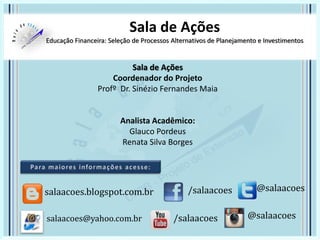 Sala de Ações
Educação Financeira: Seleção de Processos Alternativos de Planejamento e Investimentos
Sala de Ações
Coordenador do Projeto
Profº Dr. Sinézio Fernandes Maia
Analista Acadêmico:
Glauco Pordeus
Renata Silva Borges
/salaacoes @salaacoessalaacoes.blogspot.com.br
/salaacoes @salaacoessalaacoes@yahoo.com.br
 