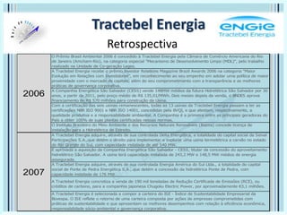 Tractebel Energia
Retrospectiva
O Prêmio Brasil Ambiental 2006 é concedido à Tractebel Energia pela Câmara de Comércio Americana do Rio
de Janeiro (Amcham-Rio), na categoria especial "Mecanismo de Desenvolvimento Limpo (MDL)", pelo trabalho
realizado na Unidade de Co-geração Lages.
A Tractebel Energia recebe o prêmio Investor Relations Magazine Brazil Awards 2006 na categoria "Maior
Evolução em Relações com Investidores", em reconhecimento ao seu empenho em adotar uma política de maior
proximidade com o mercado de capitais, além do seu comprometimento com a transparência e as melhores
práticas de governança corporativa.
A Companhia Energética São Salvador (CESS) vende 148MW médios da futura Hidrelétrica São Salvador por 30
anos, a partir de 2011, pelo preço médio de R$ 135,01/MWh. Dois meses depois da venda, o BNDES aprova
financiamento de R$ 570 milhões para construção da Usina.
Com a certificação das seis usinas remanescentes, todas as 13 usinas da Tractebel Energia passam a ter as
certificações NBR ISO 9001 e NBR ISO 14001, concedidas pela BVQI, e que atestam, respectivamente, a
qualidade produtiva e a responsabilidade ambiental. A Companhia é a primeira entre as principais geradoras do
País a obter 100% de suas plantas certificadas nessas normas.
O Instituto Brasileiro do Meio Ambiente e dos Recursos Naturais Renováveis (Ibama) concede licença de
instalação para a Hidrelétrica de Estreito.
A Tractebel Energia adquire, através de sua controlada Delta Energética, a totalidade do capital social da Seival
Participações S.A.,que detém o direito para implementar e explorar uma usina termelétrica a carvão no estado
do Rio Grande do Sul, com capacidade instalada de até 540 MW.
É aprovada a aquisição da Companhia Energética São Salvador - CESS, titular da concessão do aproveitamento
hidrelétrico São Salvador. A usina terá capacidade instalada de 243,2 MW e 148,5 MW médios de energia
assegurada.
A Tractebel Energia adquire, através de sua controlada Energia América do Sul Ltda., a totalidade do capital
social de Ponte de Pedra Energética S.A., que detém a concessão da hidrelétrica Ponte de Pedra, com
capacidade instalada de 176 MW.
A Tractebel Energia concretiza a venda de 190 mil toneladas de Redução Certificada de Emissões (RCE), ou
créditos de carbono, para a companhia japonesa Chugoku Electric Power, por aproximadamente €3,1 milhões.
A Tractebel Energia é selecionada a compor a carteira do ISE - Índice de Sustentabilidade Empresarial da
Bovespa. O ISE reflete o retorno de uma carteira composta por ações de empresas comprometidas com
práticas de sustentabilidade e que apresentam os melhores desempenhos com relação à eficiência econômica,
responsabilidade sócio-ambiental e governança corporativa.
2006
2007
 
