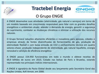 O Grupo ENGIE
Tractebel Energia
A ENGIE desenvolve suas atividades (eletricidade, gás natural e serviços) em torno de
um modelo baseado em crescimento responsável para lidar com os grandes desafios
energéticos e ambientais atuais: atender à demanda de energia, garantir a segurança
do suprimento, combater as mudanças climáticas e otimizar a utilização dos recursos
naturais.
O Grupo fornece soluções altamente eficientes e inovadoras para pessoas, cidades e
empresas através de fontes diversificadas de fornecimento de gás, produção de
eletricidade flexível e com baixa emissão de CO2 e conhecimento técnico em quatro
setores-chave: produção independente de eletricidade, gás natural liquefeito, energia
renovável e serviços de eficiência energética
.
A ENGIE possui 154.950 funcionários em todo o mundo e obteve receitas de
69,9 bilhões de euros em 2015. Cotado nas bolsas de Paris e Bruxelas, estando
representado nos principais índices internacionais.
A ENGIE é signatária do Pacto Global desde seu lançamento pelo Secretário Geral das
Nações Unidas, Kofi Annan, em 2000.
 