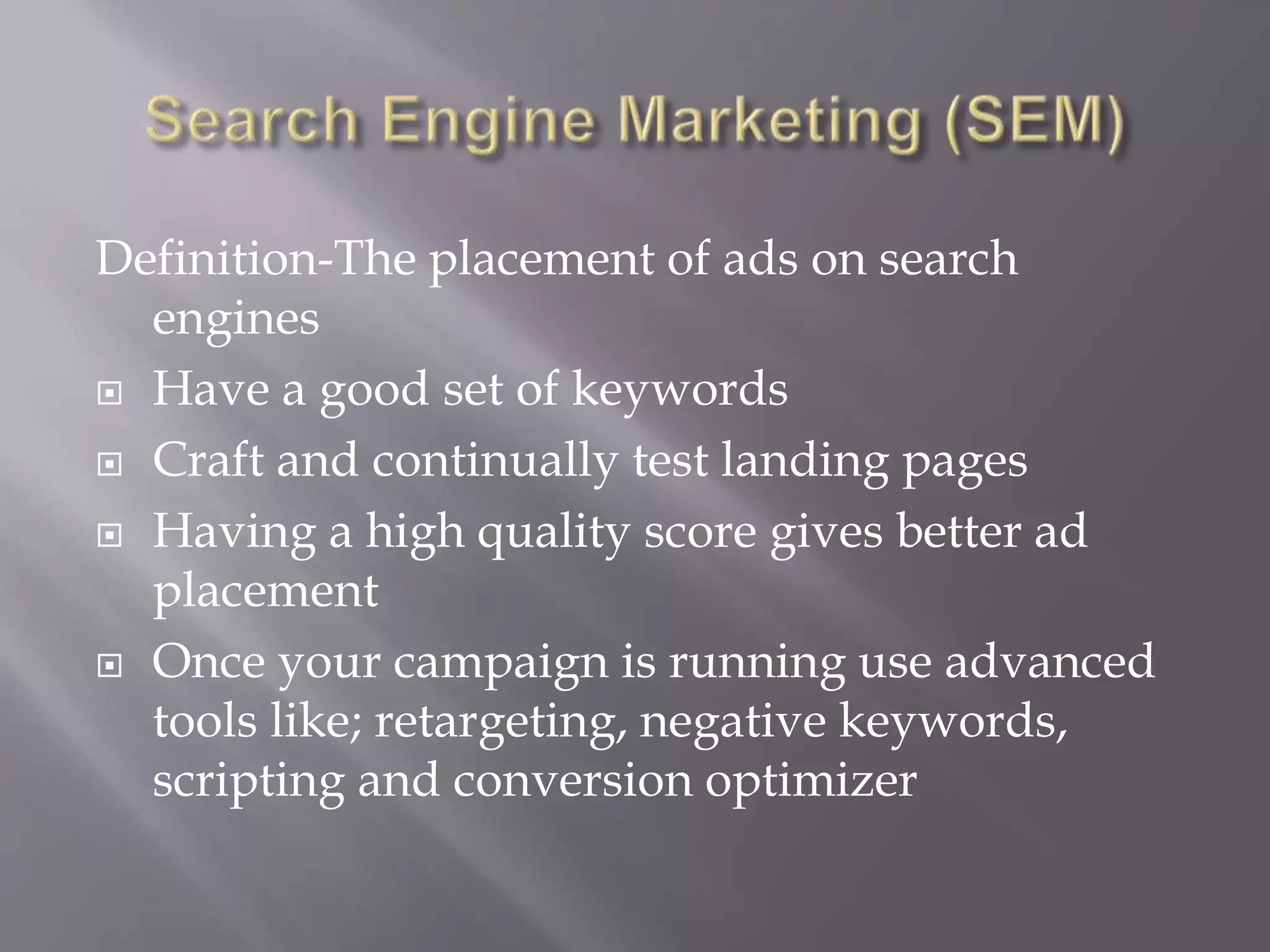Definition-The placement of ads on search
engines
 Have a good set of keywords
 Craft and continually test landing pages
 Having a high quality score gives better ad
placement
 Once your campaign is running use advanced
tools like; retargeting, negative keywords,
scripting and conversion optimizer
 