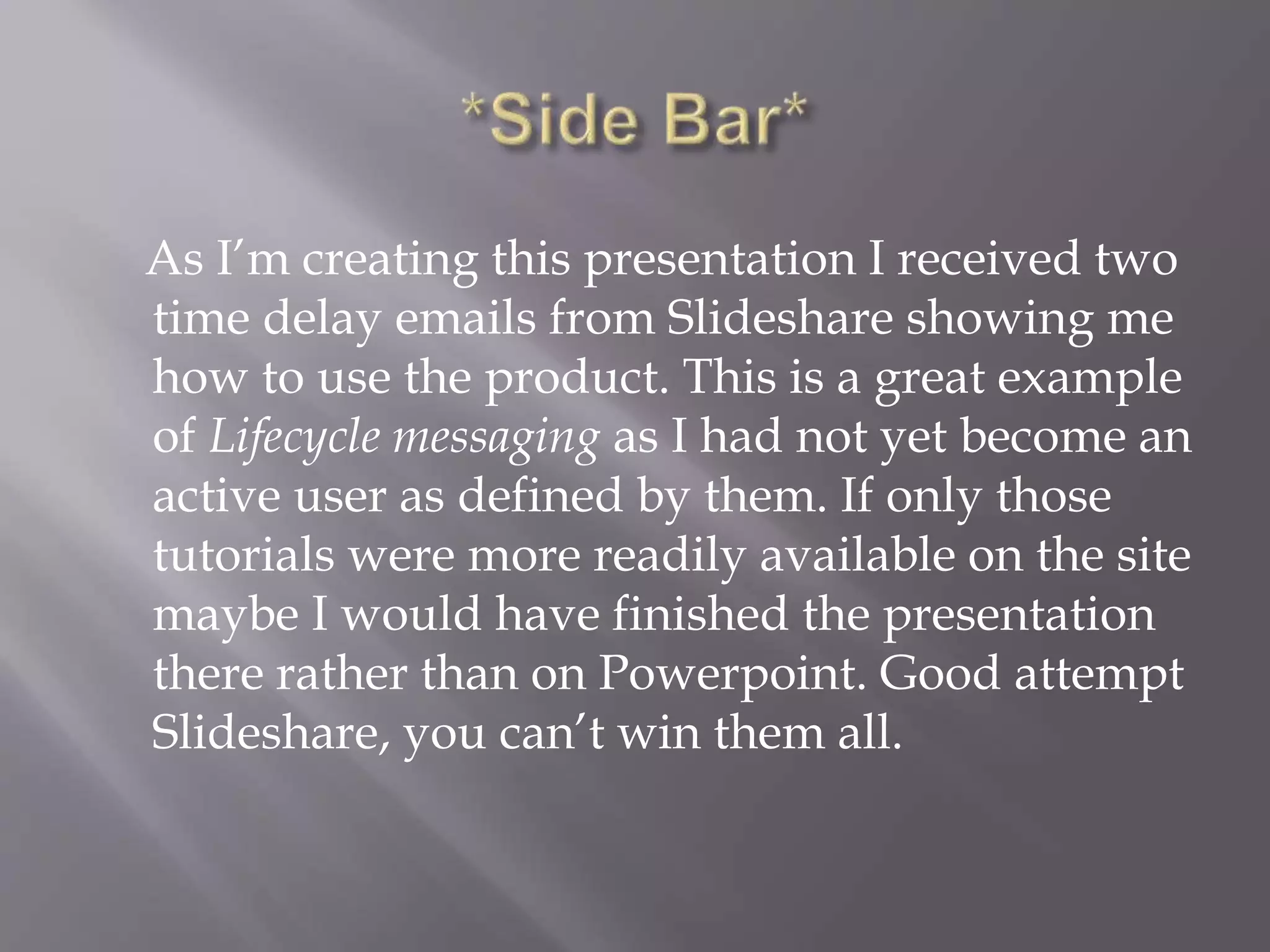 As I’m creating this presentation I received two
time delay emails from Slideshare showing me
how to use the product. This is a great example
of Lifecycle messaging as I had not yet become an
active user as defined by them. If only those
tutorials were more readily available on the site
maybe I would have finished the presentation
there rather than on Powerpoint. Good attempt
Slideshare, you can’t win them all.
 