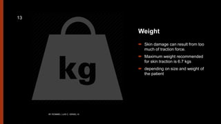 Weight
 Skin damage can result from too
much of traction force.
 Maximum weight recommended
for skin traction is 6.7 kgs
 depending on size and weight of
the patient
BY ROMMEL LUIS C. ISRAEL III
13
 