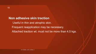 Non adhesive skin traction
 Useful in thin and atrophic skin.
Frequent reapplication may be necessary.
Attached traction wt. must not be more than 4.5 kgs.
BY ROMMEL LUIS C. ISRAEL III
15
 