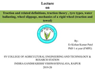 Lecture
on
Traction and related definitions, traction theory , tyre types, water
ballasting, wheel slippage, mechanics of a rigid wheel (traction and
towed)
By-
Er Kishan Kumar Patel
PhD 1 st year (FMPE)
SV COLLEGE OF AGRICULTURAL ENGINEERING AND TECHNOLOGY &
RESARCH STATION
INDIRA GANDHI KRISHI VISHWAVIDYALAYA, RAIPUR
2019-20
 