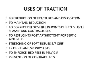 USES OF TRACTION
• FOR REDUCTION OF FRACTURES AND DISLOCATION
• TO MAINTAIN REDUCTION
• TO CORRECT DEFORMITIES IN JOINTS DUE TO MUSCLE
SPASMS AND CONTRACTURES
• TO REST JOINTS POST ARTHROTOMY FOR SEPTIC
ARTHRITIS
• STRETCHING OF SOFT TISSUES B/F ORIF
• TX OF PID AND SPONDYLOSIS
• TO ENFORCE BED REST IN PELVIC #
• PREVENTION OF CONTRACTURES
 