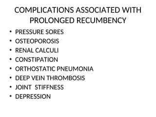 COMPLICATIONS ASSOCIATED WITH
PROLONGED RECUMBENCY
• PRESSURE SORES
• OSTEOPOROSIS
• RENAL CALCULI
• CONSTIPATION
• ORTHOSTATIC PNEUMONIA
• DEEP VEIN THROMBOSIS
• JOINT STIFFNESS
• DEPRESSION
 