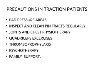 PRECAUTIONS IN TRACTION PATIENTS
• PAD PRESSURE AREAS
• INSPECT AND CLEAN PIN TRACTS REGULARLY
• JOINTS AND CHEST PHYSIOTHERAPY
• QUADRICEPS EXCERCISES
• THROMBOPROPHYLAXIS
• PSYCHOTHERAPY
• FAMILY SUPPORT.
 
