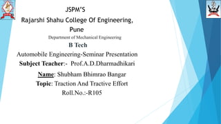 JSPM’S
Department of Mechanical Engineering
B Tech
Automobile Engineering-Seminar Presentation
Subject Teacher:- Prof.A.D.Dharmadhikari
Name: Shubham Bhimrao Bangar
Topic: Traction And Tractive Effort
Roll.No.:-R105
Rajarshi Shahu College Of Engineering,
Pune
 