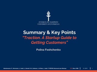 Summary & Key Points
“Traction. A Startup Guide to
Getting Customers”
Polina Feshchenko
Abrahamsson, P., Himmanen, J., Impiö, J., Kemell, K-K., Kultanen, J. & Risku, J. (eds) / TJTS5792 Advanced Lean Startups JYU. Since 1863. 19.1.2019
 