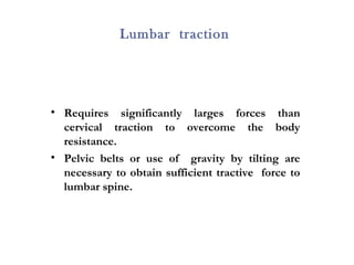 Lumbar traction
• Requires significantly larges forces than
cervical traction to overcome the body
resistance.
• Pelvic belts or use of gravity by tilting are
necessary to obtain sufficient tractive force to
lumbar spine.
 