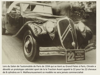 Lors du Salon de l'automobile de Paris de 1934 qui se tient au Grand Palais à Paris, Citroën a
dévoilé un prototype cabriolet sport de la la Traction Avant appelé la 22 pour les 22 chevaux
de 8 cylindres en V. Malheureusement ce modèle ne sera jamais commercialisé
 