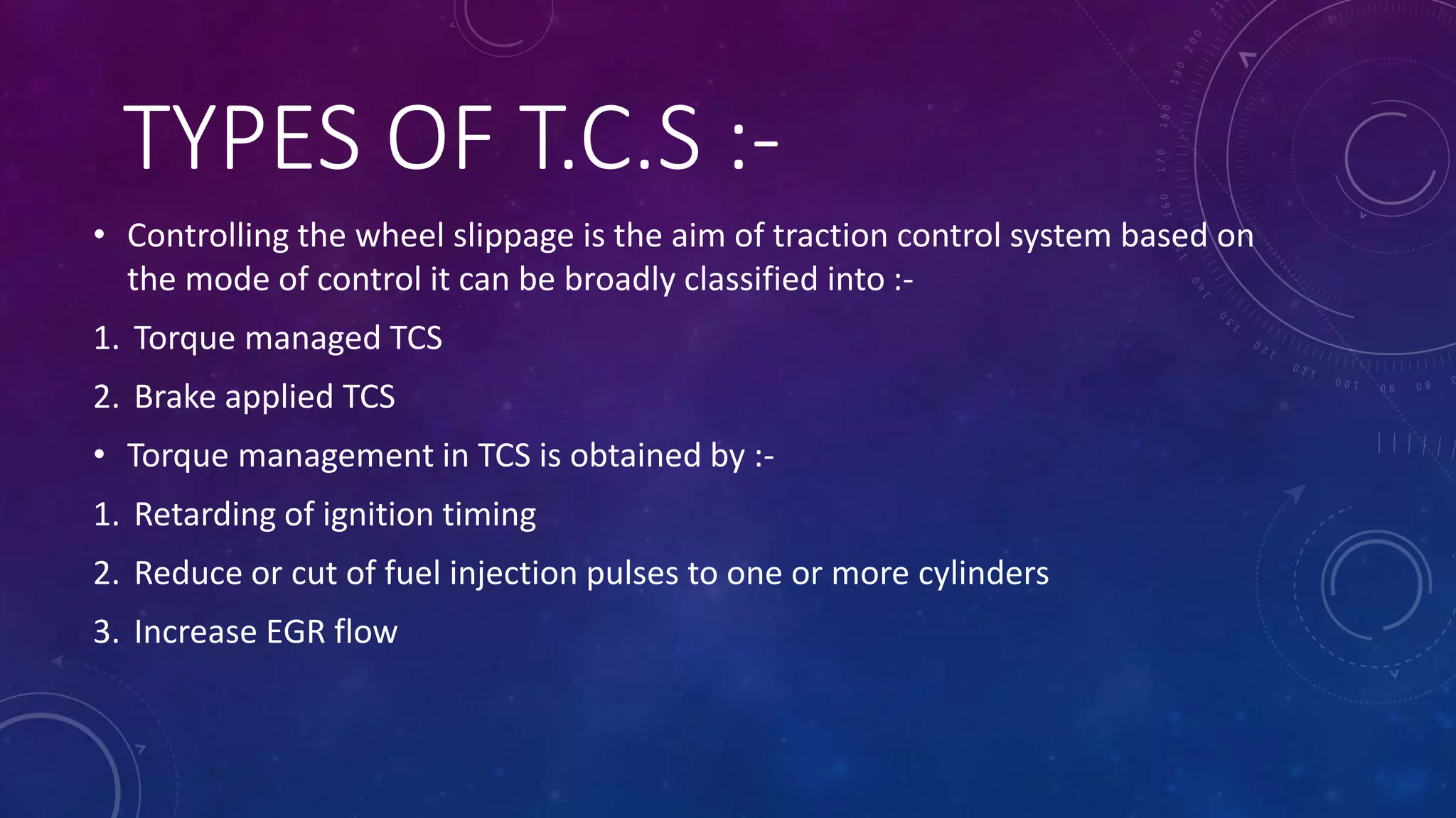 TYPES OF T.C.S :-
• Controlling the wheel slippage is the aim of traction control system based on
the mode of control it can be broadly classified into :-
1. Torque managed TCS
2. Brake applied TCS
• Torque management in TCS is obtained by :-
1. Retarding of ignition timing
2. Reduce or cut of fuel injection pulses to one or more cylinders
3. Increase EGR flow
 