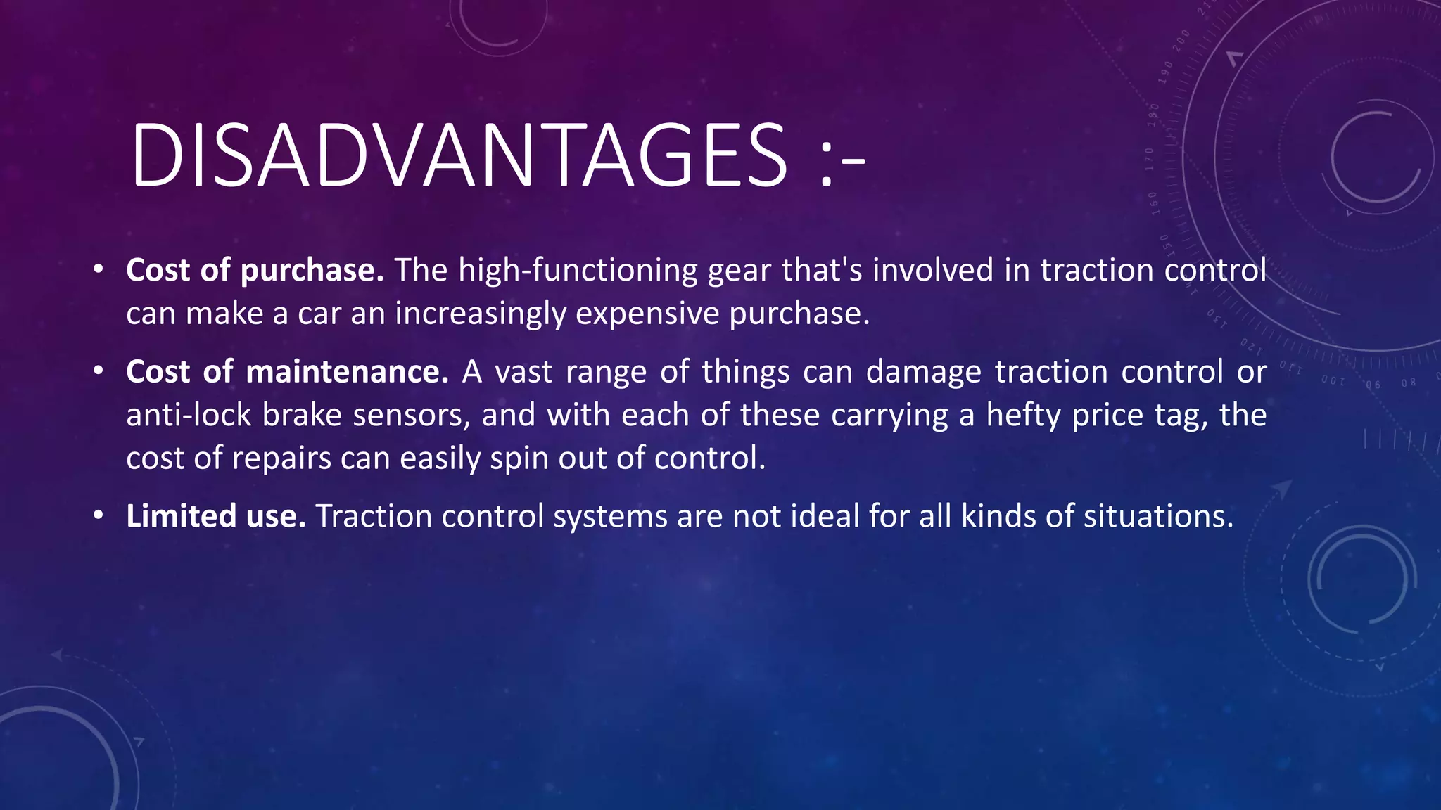 DISADVANTAGES :-
• Cost of purchase. The high-functioning gear that's involved in traction control
can make a car an increasingly expensive purchase.
• Cost of maintenance. A vast range of things can damage traction control or
anti-lock brake sensors, and with each of these carrying a hefty price tag, the
cost of repairs can easily spin out of control.
• Limited use. Traction control systems are not ideal for all kinds of situations.
 