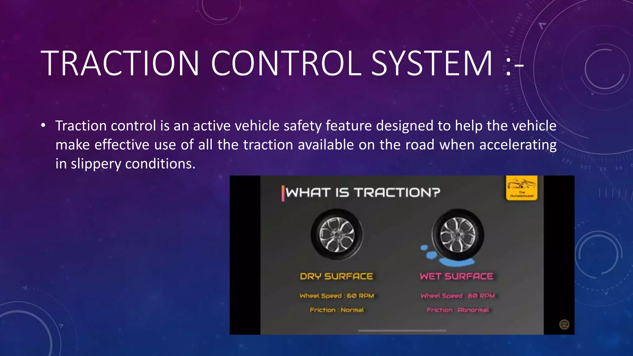 TRACTION CONTROL SYSTEM :-
• Traction control is an active vehicle safety feature designed to help the vehicle
make effective use of all the traction available on the road when accelerating
in slippery conditions.
 