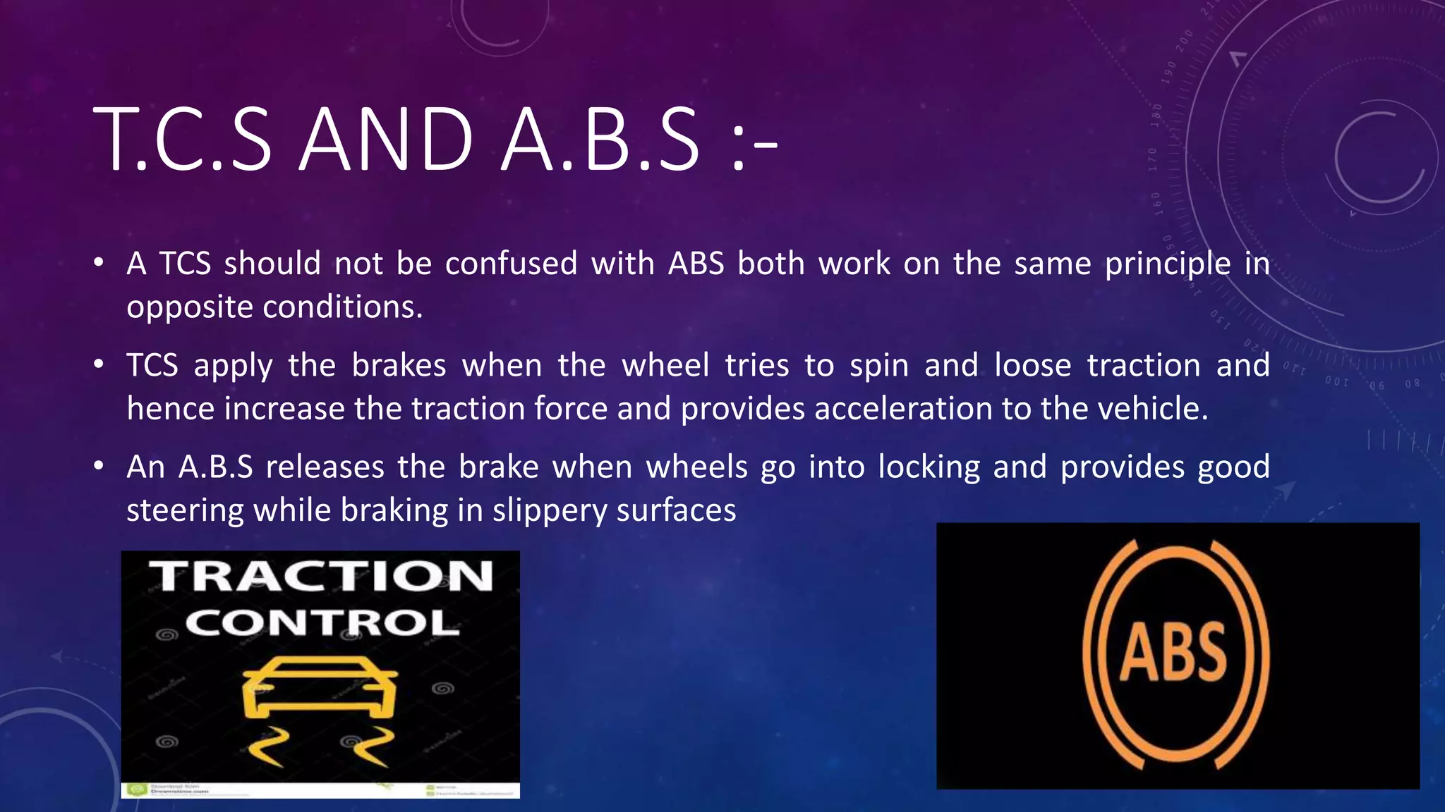 T.C.S AND A.B.S :-
• A TCS should not be confused with ABS both work on the same principle in
opposite conditions.
• TCS apply the brakes when the wheel tries to spin and loose traction and
hence increase the traction force and provides acceleration to the vehicle.
• An A.B.S releases the brake when wheels go into locking and provides good
steering while braking in slippery surfaces
 