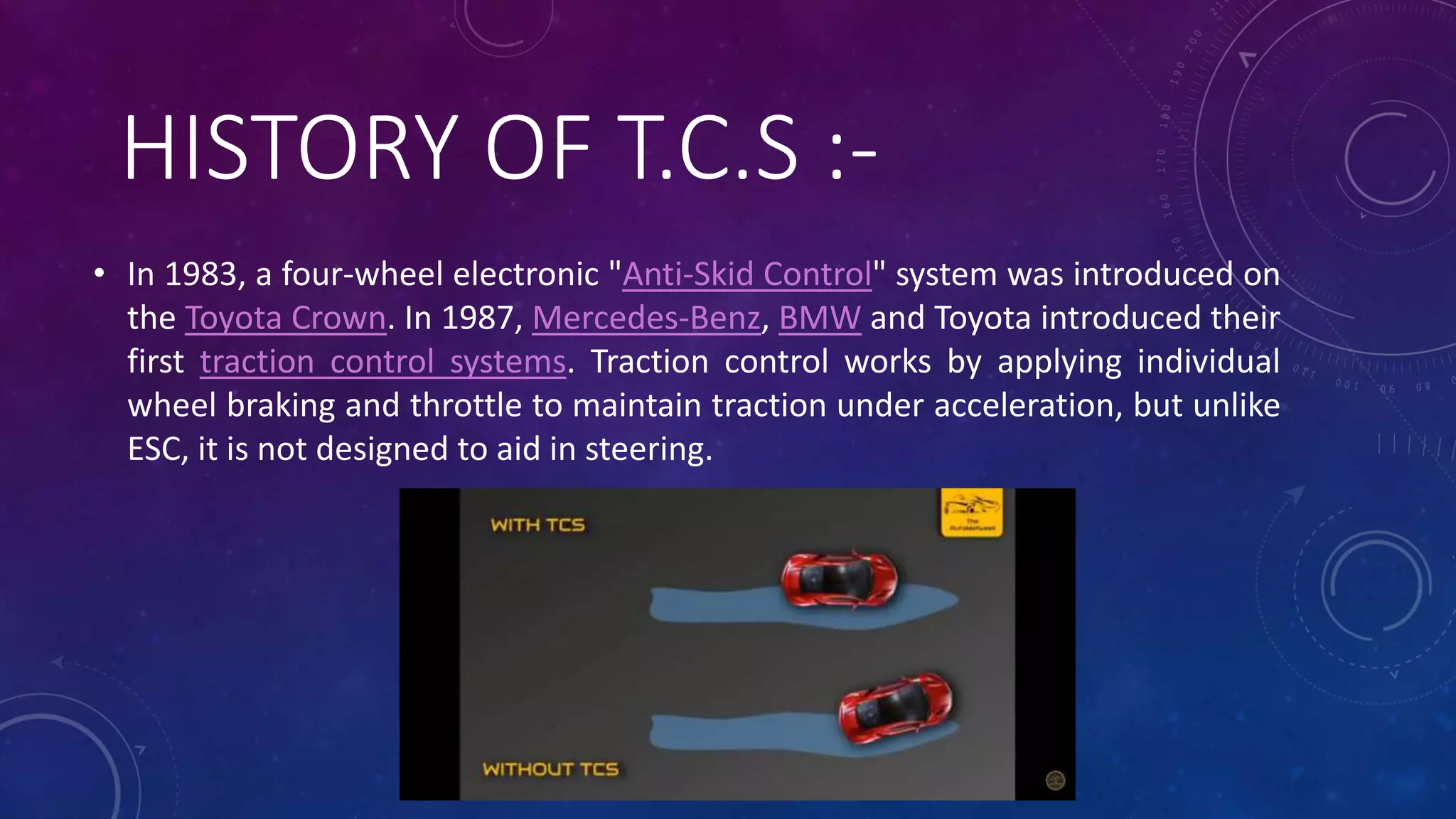HISTORY OF T.C.S :-
• In 1983, a four-wheel electronic "Anti-Skid Control" system was introduced on
the Toyota Crown. In 1987, Mercedes-Benz, BMW and Toyota introduced their
first traction control systems. Traction control works by applying individual
wheel braking and throttle to maintain traction under acceleration, but unlike
ESC, it is not designed to aid in steering.
 