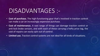 DISADVANTAGES :-
• Cost of purchase. The high-functioning gear that's involved in traction control
can make a car an increasingly expensive purchase.
• Cost of maintenance. A vast range of things can damage traction control or
anti-lock brake sensors, and with each of these carrying a hefty price tag, the
cost of repairs can easily spin out of control.
• Limited use. Traction control systems are not ideal for all kinds of situations.
 