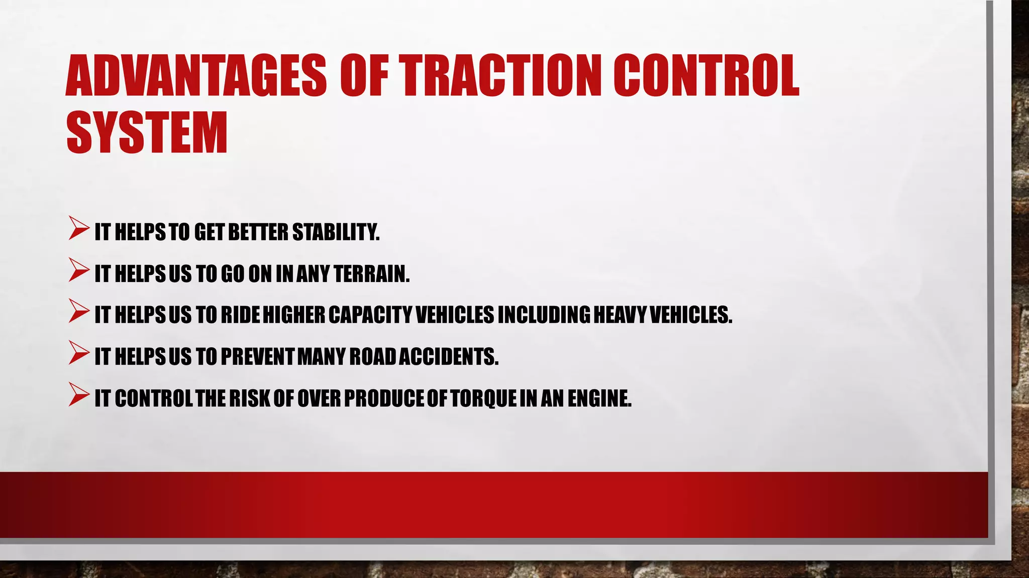 ADVANTAGES OF TRACTION CONTROL
SYSTEM
➢IT HELPSTO GETBETTER STABILITY.
➢IT HELPSUS TO GO ON INANY TERRAIN.
➢IT HELPSUS TO RIDEHIGHERCAPACITYVEHICLES INCLUDINGHEAVYVEHICLES.
➢IT HELPSUS TO PREVENTMANY ROADACCIDENTS.
➢IT CONTROLTHERISKOF OVERPRODUCEOFTORQUEIN AN ENGINE.
 