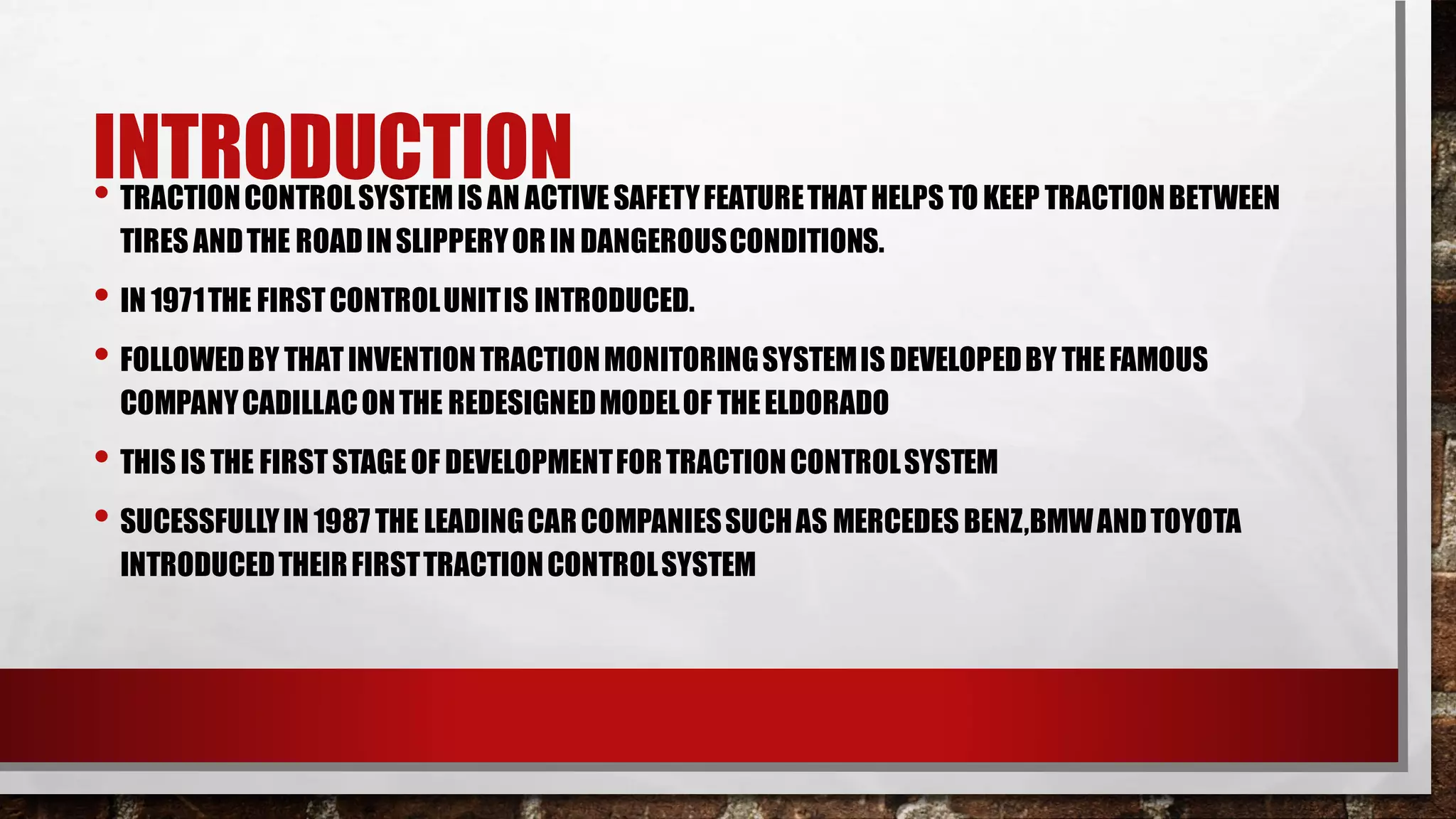 INTRODUCTION
• TRACTIONCONTROLSYSTEMIS AN ACTIVESAFETYFEATURETHATHELPS TO KEEP TRACTIONBETWEEN
TIRES ANDTHE ROADINSLIPPERYORIN DANGEROUSCONDITIONS.
• IN 1971THE FIRSTCONTROLUNITIS INTRODUCED.
• FOLLOWEDBY THATINVENTIONTRACTIONMONITORINGSYSTEMISDEVELOPEDBY THEFAMOUS
COMPANYCADILLACONTHE REDESIGNEDMODELOF THEELDORADO
• THIS IS THE FIRSTSTAGEOF DEVELOPMENTFORTRACTIONCONTROLSYSTEM
• SUCESSFULLYIN 1987 THE LEADINGCARCOMPANIESSUCHAS MERCEDES BENZ,BMWANDTOYOTA
INTRODUCEDTHEIRFIRSTTRACTIONCONTROLSYSTEM
 