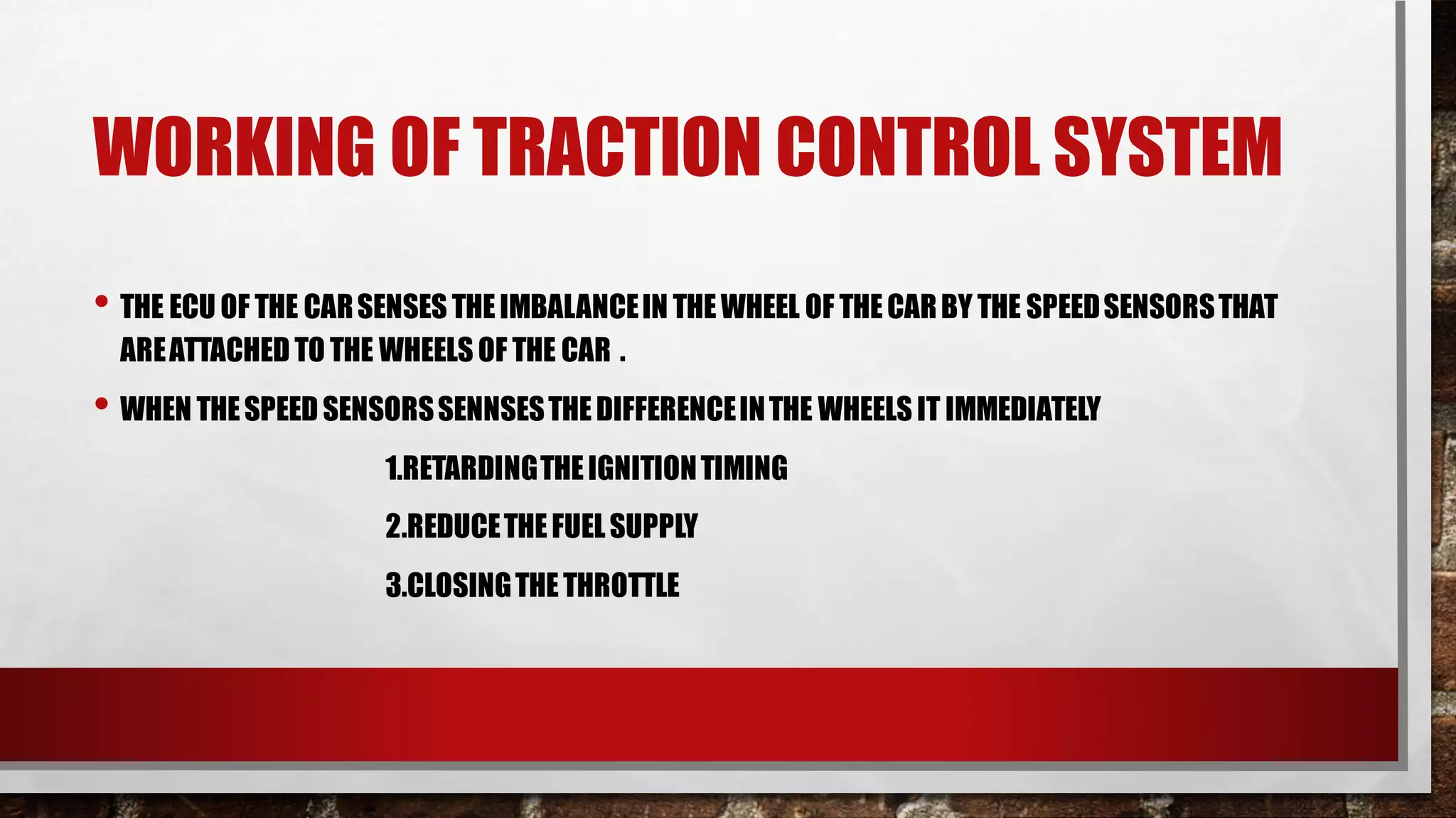 WORKING OF TRACTION CONTROL SYSTEM
• THE ECU OF THE CARSENSES THEIMBALANCEIN THEWHEEL OF THECARBY THE SPEEDSENSORSTHAT
AREATTACHED TO THE WHEELS OF THE CAR .
• WHEN THESPEEDSENSORSSENNSESTHEDIFFERENCEINTHE WHEELS IT IMMEDIATELY
1.RETARDINGTHEIGNITIONTIMING
2.REDUCETHEFUELSUPPLY
3.CLOSINGTHETHROTTLE
 
