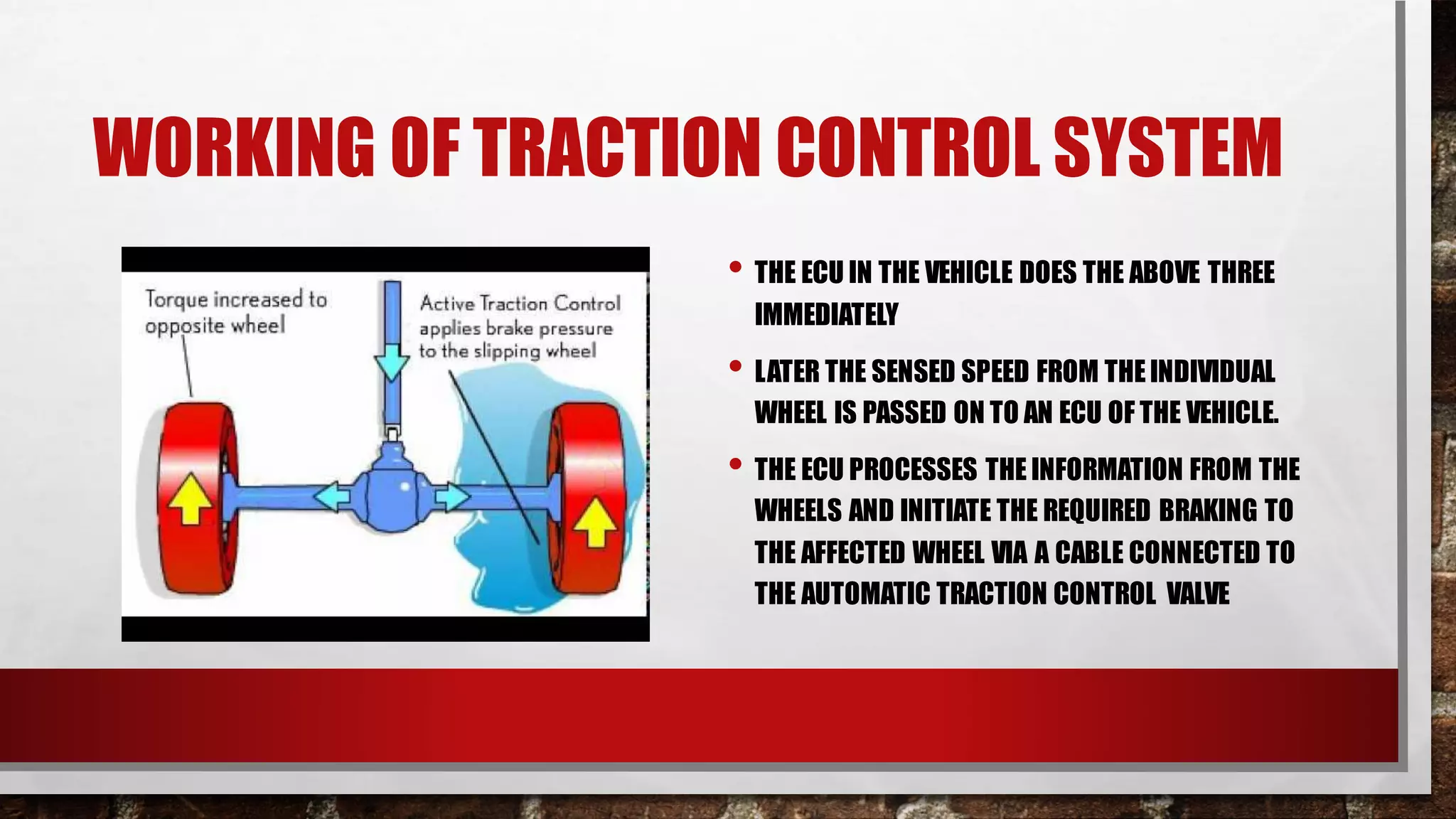 WORKING OF TRACTION CONTROL SYSTEM
• THE ECU IN THE VEHICLE DOES THE ABOVE THREE
IMMEDIATELY
• LATER THE SENSED SPEED FROM THEINDIVIDUAL
WHEEL IS PASSED ON TO AN ECU OF THE VEHICLE.
• THE ECU PROCESSES THE INFORMATION FROM THE
WHEELS AND INITIATE THE REQUIRED BRAKING TO
THE AFFECTED WHEEL VIA A CABLE CONNECTED TO
THE AUTOMATIC TRACTION CONTROL VALVE
 