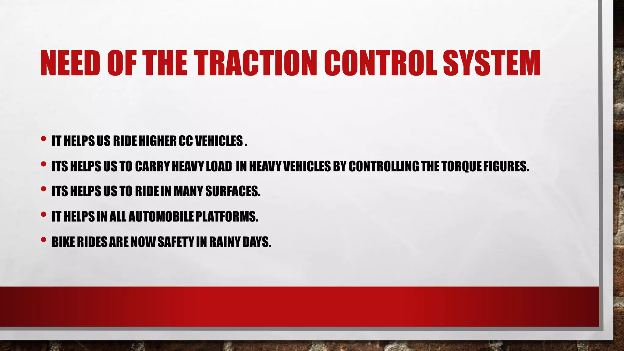 NEED OF THE TRACTION CONTROL SYSTEM
• IT HELPSUS RIDEHIGHERCC VEHICLES.
• ITS HELPS US TO CARRYHEAVYLOAD IN HEAVYVEHICLESBY CONTROLLINGTHETORQUEFIGURES.
• ITS HELPS US TO RIDEIN MANY SURFACES.
• IT HELPSIN ALL AUTOMOBILEPLATFORMS.
• BIKERIDESARENOWSAFETYIN RAINYDAYS.
 