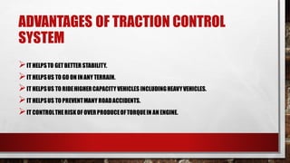 ADVANTAGES OF TRACTION CONTROL
SYSTEM
➢IT HELPSTO GETBETTER STABILITY.
➢IT HELPSUS TO GO ON INANY TERRAIN.
➢IT HELPSUS TO RIDEHIGHERCAPACITYVEHICLES INCLUDINGHEAVYVEHICLES.
➢IT HELPSUS TO PREVENTMANY ROADACCIDENTS.
➢IT CONTROLTHERISKOF OVERPRODUCEOFTORQUEIN AN ENGINE.
 
