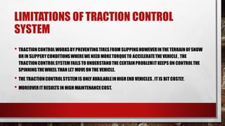 LIMITATIONS OF TRACTION CONTROL
SYSTEM
• TRACTIONCONTROLWORKSBYPREVENTINGTIRESFROMSLIPPINGHOWEVERINTHETERRAINOFSNOW
ORIN SLIPPERYCONDITIONSWHEREWENEED MORETORQUETO ACCELERATETHEVEHICLE , THE
TRACTIONCONTROLSYSTEMFAILS TO UNDERSTANDTHECERTAINPROBLEMITKEEPSON CONTROLTHE
SPINNINGTHEWHEELTHAN LET MOVEON THE VEHICLE.
• THE TRACTIONCONTROLSYSTEMIS ONLY AVAILABLEINHIGHEND VEHICLES, ITIS BITCOSTLY.
• MOREOVERITRESULTS IN HIGH MAINTENANCECOST.
 