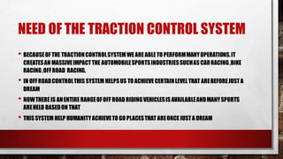 NEED OF THE TRACTION CONTROL SYSTEM
• BECAUSEOF THE TRACTIONCONTROLSYSTEMWEAREABLETO PERFORMMANYOPERATIONS.IT
CREATESAN MASSIVEIMPACTTHE AUTOMOBILESPORTSINDUSTRIESSUCHASCARRACING,BIKE
RACING,OFFROAD RACING.
• IN OFFROADCONTROLTHIS SYSTEM HELPSUS TO ACHIEVECERTAINLEVELTHAT AREBEFOREJUSTA
DREAM
• NOWTHEREIS ANENTIRERANGEOFOFF ROADRIDINGVEHICLESISAVAILABLEANDMANYSPORTS
AREHELD BASEDON THAT
• THISSYSTEM HELP HUMANITYACHIEVETO GO PLACESTHAT AREONCEJUSTA DREAM
 