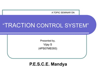 A TOPIC SEMINAR ON “TRACTION CONTROL SYSTEM” Presented by, Vijay S (4PS07ME093) P.E.S.C.E. Mandya 