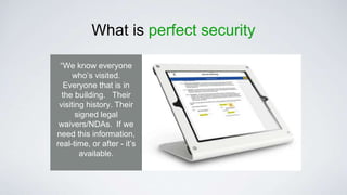What is perfect security
“We know everyone
who’s visited.
Everyone that is in
the building. Their
visiting history. Their
signed legal
waivers/NDAs. If we
need this information,
real-time, or after - it’s
available.
 
