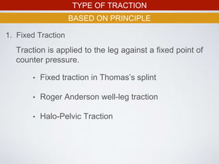 TYPE OF TRACTION
BASED ON PRINCIPLE
1. Fixed Traction
Traction is applied to the leg against a fixed point of
counter pressure.
• Fixed traction in Thomas’s splint
• Roger Anderson well-leg traction
• Halo-Pelvic Traction
 