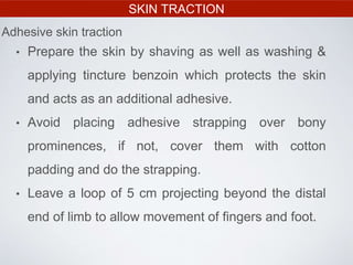 SKIN TRACTION
• Prepare the skin by shaving as well as washing &
applying tincture benzoin which protects the skin
and acts as an additional adhesive.
• Avoid placing adhesive strapping over bony
prominences, if not, cover them with cotton
padding and do the strapping.
• Leave a loop of 5 cm projecting beyond the distal
end of limb to allow movement of fingers and foot.
Adhesive skin traction
 