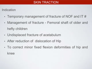 SKIN TRACTION
• Temporary management of fracture of NOF and IT #
• Management of fracture - Femoral shaft of older and
hefty children
• Undisplaced fracture of acetabulum
• After reduction of dislocation of Hip
• To correct minor fixed flexion deformities of hip and
knee
Indication
 