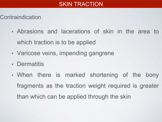 SKIN TRACTION
• Abrasions and lacerations of skin in the area to
which traction is to be applied
• Varicose veins, impending gangrene
• Dermatitis
• When there is marked shortening of the bony
fragments as the traction weight required is greater
than which can be applied through the skin
Contraindication
 