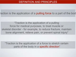 DEFINITION AND PRINCIPLES
raction is the application of a pulling force to a part of the body
“Traction is the application of a pulling
force for medical purposes, to treat muscle or
skeletal disorder - for example, to reduce fracture, maintain
bone alignment, relieve pain, or prevent spinal injury”
“Traction is the application of a force to stretch certain
parts of the body in a specific direction”
 